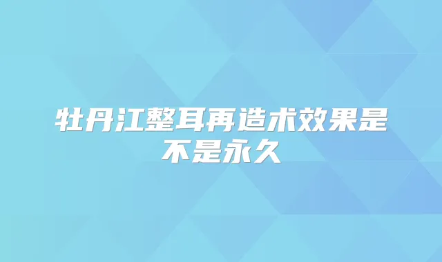 牡丹江整耳再造术效果是不是永久