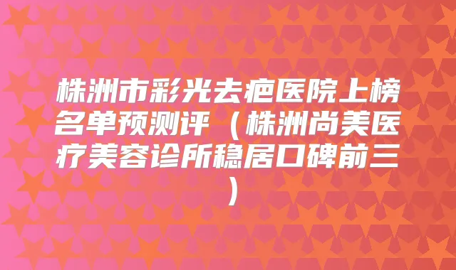 株洲市彩光去疤医院上榜名单预测评（株洲尚美医疗美容诊所稳居口碑前三）