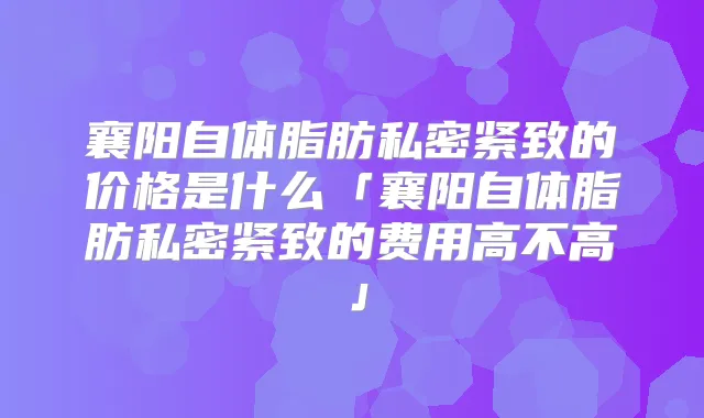 襄阳自体脂肪私密紧致的价格是什么「襄阳自体脂肪私密紧致的费用高不高」