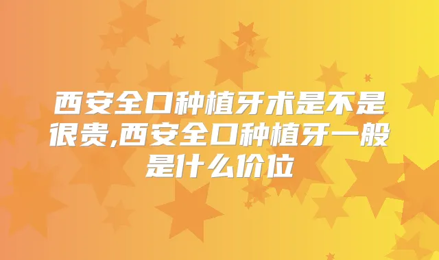 西安全口种植牙术是不是很贵,西安全口种植牙一般是什么价位