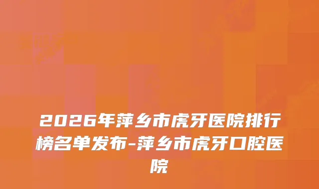 2026年萍乡市虎牙医院排行榜名单发布-萍乡市虎牙口腔医院