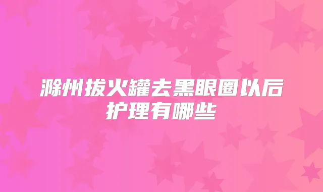 滁州拔火罐去黑眼圈以后护理有哪些