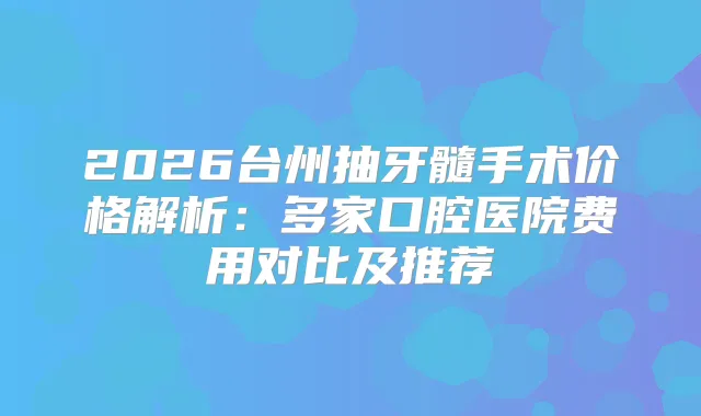 2026台州抽牙髓手术价格解析：多家口腔医院费用对比及推荐