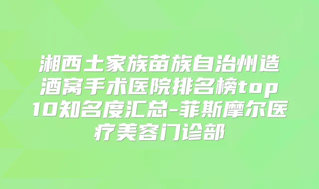 湘西土家族苗族自治州造酒窝手术医院排名榜top10知名度汇总-菲斯摩尔医疗美容门诊部