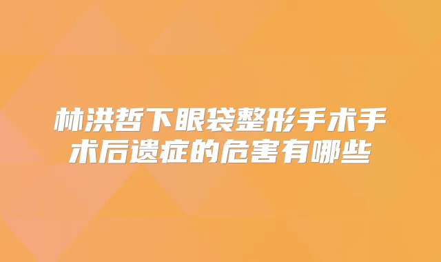 林洪哲下眼袋整形手术手术后遗症的危害有哪些
