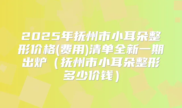2025年抚州市小耳朵整形价格(费用)清单全新一期出炉（抚州市小耳朵整形多少价钱）