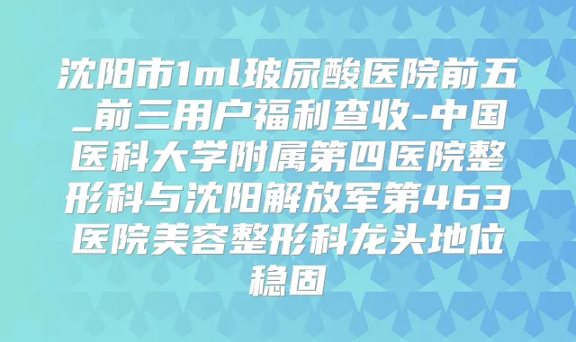 沈阳市1ml玻尿酸医院前五_前三用户福利查收-中国医科大学附属第四医院整形科与沈阳解放军第463医院美容整形科龙头地位稳固