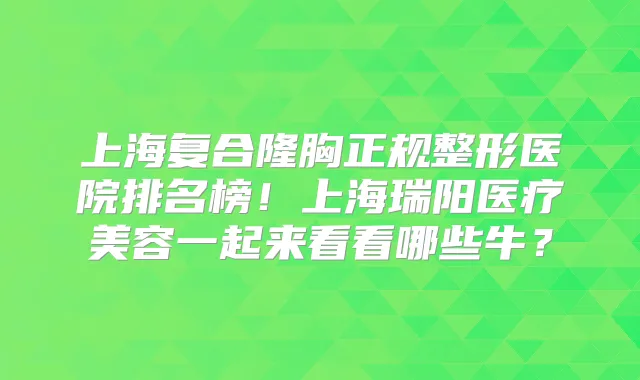 上海复合隆胸正规整形医院排名榜!上海瑞阳医疗美容一起来看看哪些牛?