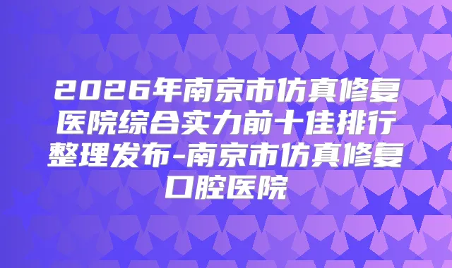 2026年南京市仿真修复医院综合实力前十佳排行整理发布-南京市仿真修复口腔医院