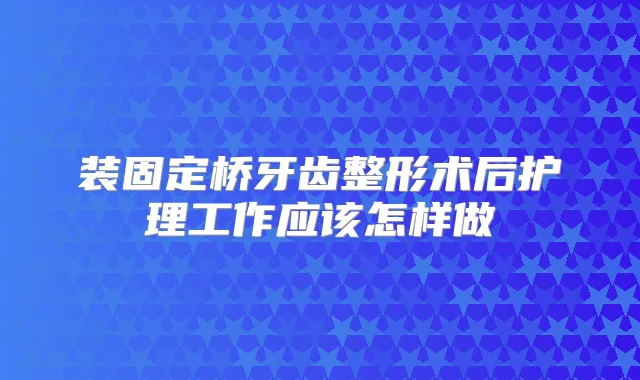 装固定桥牙齿整形术后护理工作应该怎样做