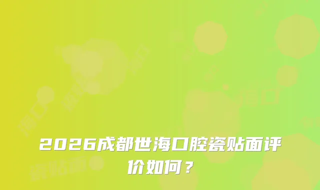2026成都世海口腔瓷贴面评价如何?