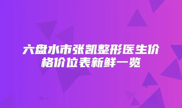 六盘水市张凯整形医生价格价位表新鲜一览