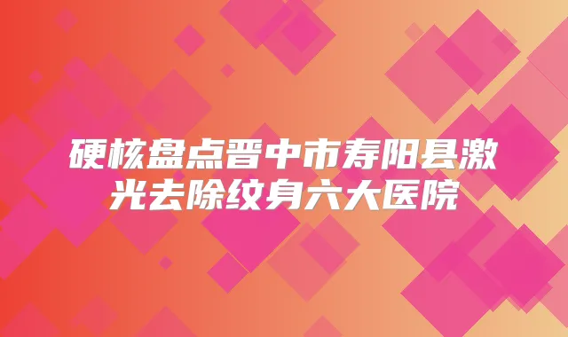 硬核盘点晋中市寿阳县激光去除纹身六大医院