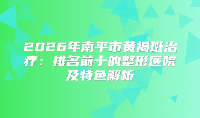 2026年南平市黄褐斑:排名前十的整形医院及特色解析
