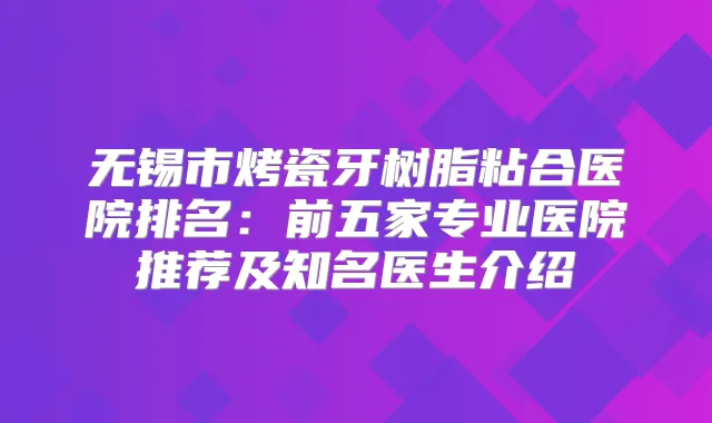 无锡市烤瓷牙树脂粘合医院排名:前五家专业医院推荐及知名医生介绍