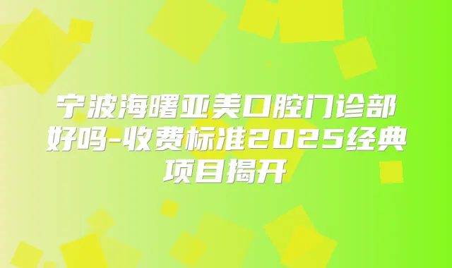 宁波海曙亚美口腔门诊部好吗-收费标准2025经典项目揭开