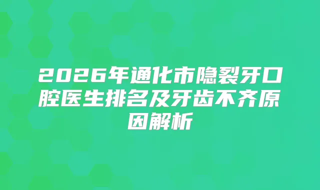 2026年通化市隐裂牙口腔医生排名及牙齿不齐原因解析