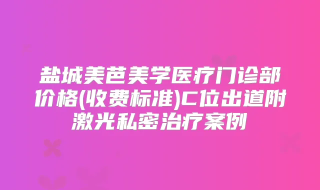 盐城美芭美学医疗门诊部价格(收费标准)C位出道附激光私密案例