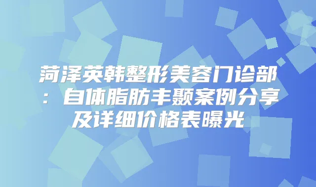 菏泽英韩整形美容门诊部：自体脂肪丰颞案例分享及详细价格表曝光