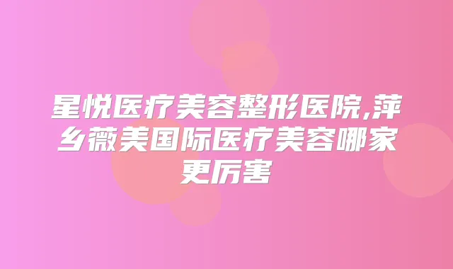 星悦医疗美容整形医院,萍乡薇美国际医疗美容哪家更厉害