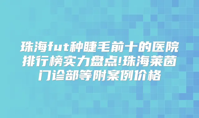 珠海fut种睫毛前十的医院排行榜实力盘点!珠海莱茵门诊部等附案例价格