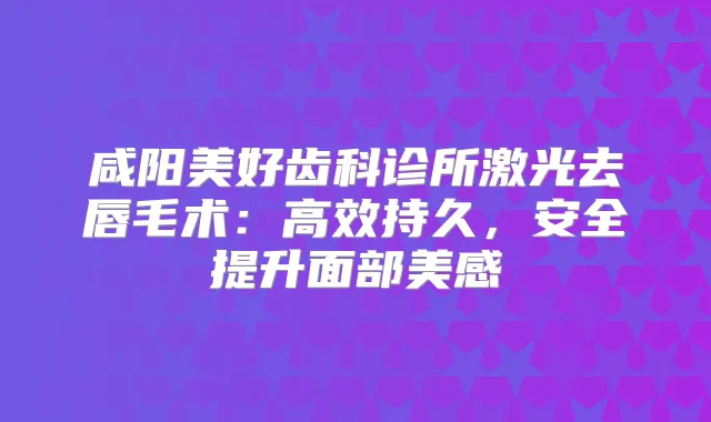 咸阳美好齿科诊所激光去唇毛术:高效持久,安全提升面部美感