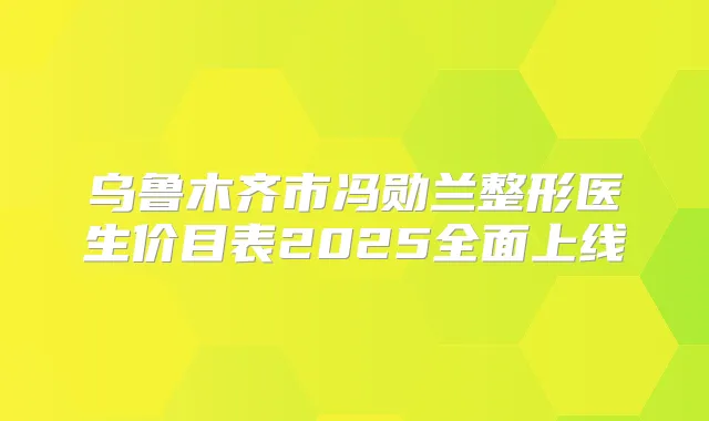乌鲁木齐市冯勋兰整形医生价目表2025全面上线