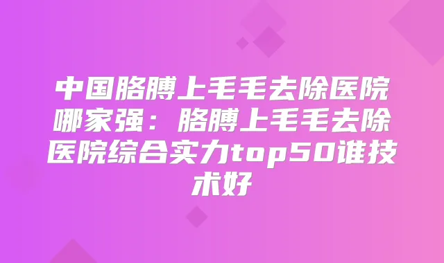 中国胳膊上毛毛去除医院哪家强：胳膊上毛毛去除医院综合实力top50谁技术好