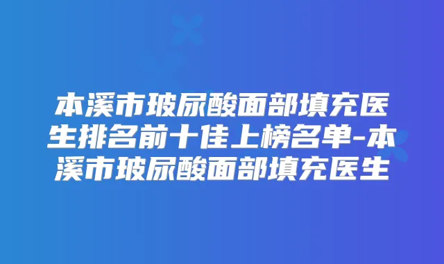 本溪市玻尿酸面部填充医生排名前十佳上榜名单-本溪市玻尿酸面部填充医生