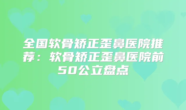 全国软骨矫正歪鼻医院推荐：软骨矫正歪鼻医院前50公立盘点