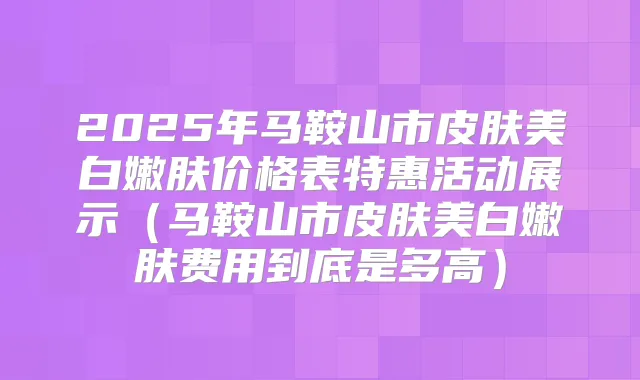 2025年马鞍山市皮肤美白嫩肤价格表特惠活动展示（马鞍山市皮肤美白嫩肤费用到底是多高）