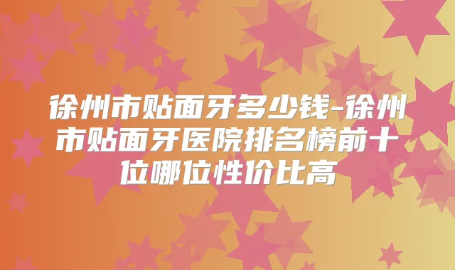 徐州市贴面牙多少钱-徐州市贴面牙医院排名榜前十位哪位性价比高