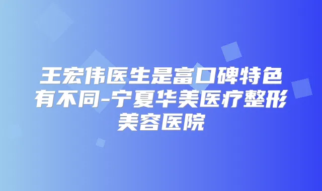 王宏伟医生是富口碑特色有不同-宁夏华美医疗整形美容医院