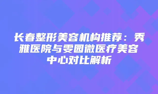 长春整形美容机构推荐：秀雅医院与雯园微医疗美容中心对比解析