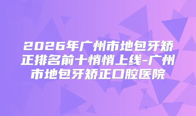 2026年广州市地包牙矫正排名前十悄悄上线-广州市地包牙矫正口腔医院
