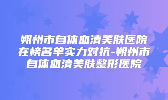 朔州市自体血清美肤医院在榜名单实力对抗-朔州市自体血清美肤整形医院