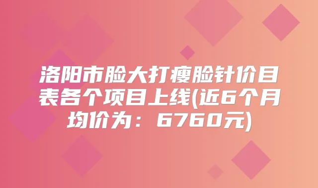 洛阳市脸大打瘦脸针价目表各个项目上线(近6个月均价为：6760元)