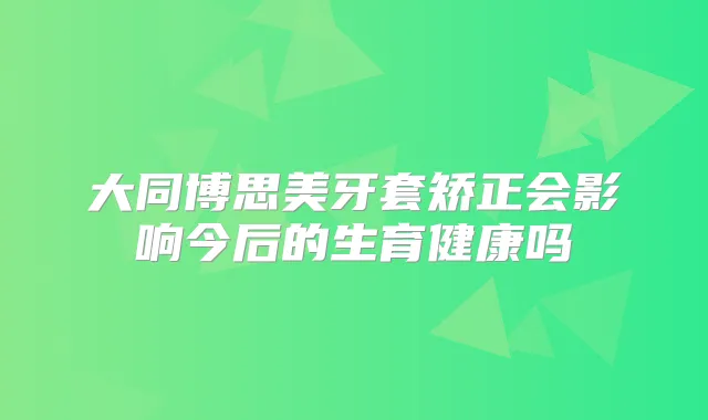 大同博思美牙套矫正会影响今后的生育健康吗