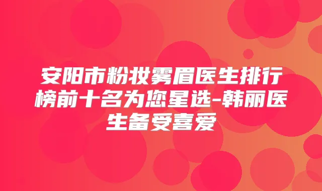 安阳市粉妆雾眉医生排行榜前十名为您星选-韩丽医生备受喜爱