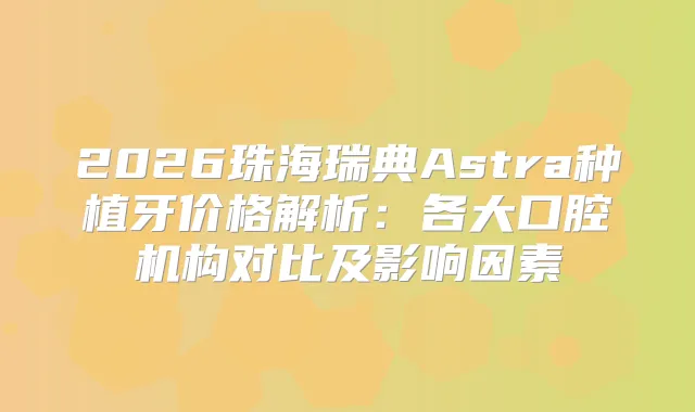 2026珠海瑞典Astra种植牙价格解析：各大口腔机构对比及影响因素