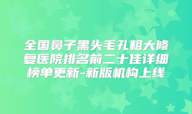 全国鼻子黑头毛孔粗大修复医院排名前二十佳详细榜单更新-新版机构上线