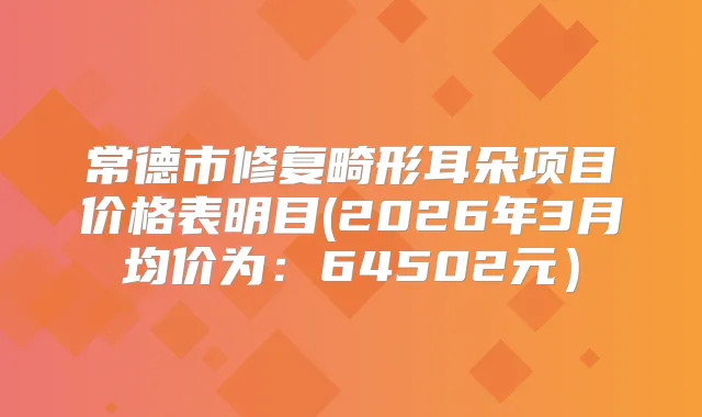 常德市修复畸形耳朵项目价格表明目(2026年3月均价为：64502元）