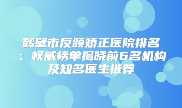 鹤壁市反颌矫正医院排名：榜单揭晓前6名机构及知名医生推荐