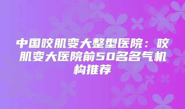 中国咬肌变大整型医院:咬肌变大医院前50名名气机构推荐