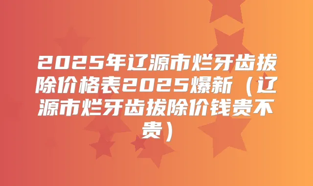 2025年辽源市烂牙齿拔除价格表2025爆新（辽源市烂牙齿拔除价钱贵不贵）