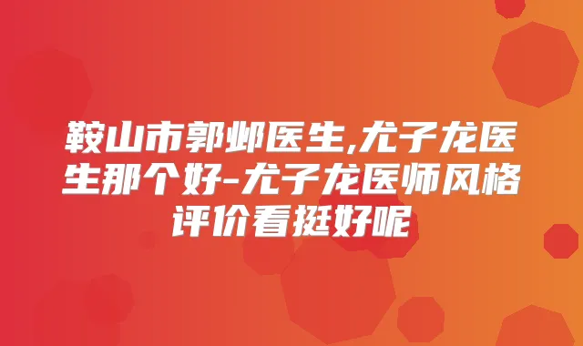 鞍山市郭邺医生,尤子龙医生那个好-尤子龙医师风格评价看挺好呢