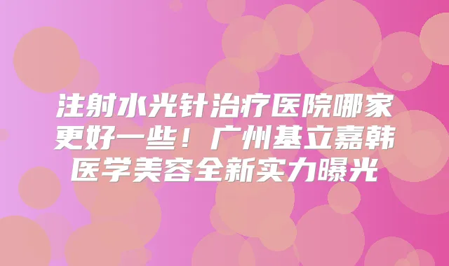 注射水光针医院哪家更好一些!广州基立嘉韩医学美容全新实力曝光