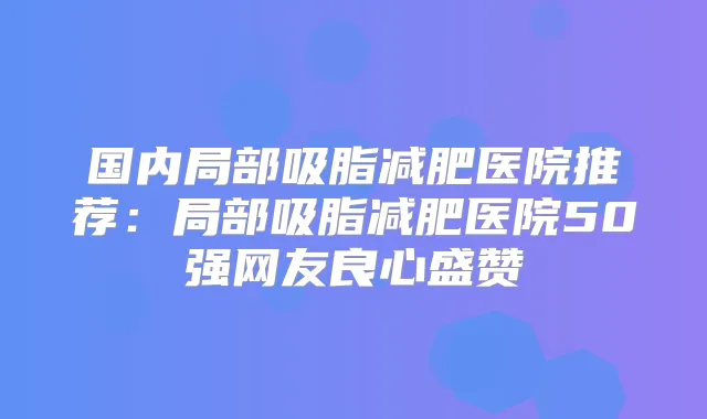 国内局部吸脂减肥医院推荐：局部吸脂减肥医院50强网友良心盛赞