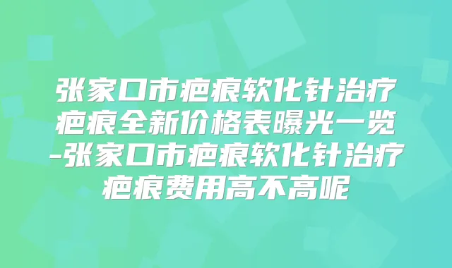张家口市疤痕软化针疤痕全新价格表曝光一览-张家口市疤痕软化针疤痕费用高不高呢
