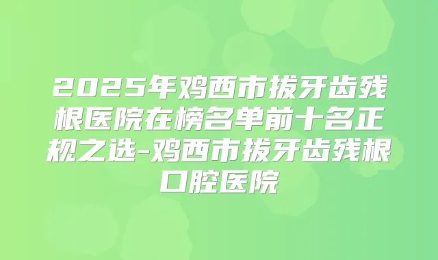 2025年鸡西市拔牙齿残根医院在榜名单前十名正规之选-鸡西市拔牙齿残根口腔医院